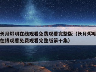 长月烬明在线观看免费观看完整版（长月烬明在线观看免费观看完整版第十集）