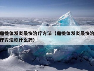 扁桃体发炎最快治疗方法（扁桃体发炎最快治疗方法吃什么药）