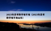 2023年高考数学难不难（2023年高考数学难不难山东）