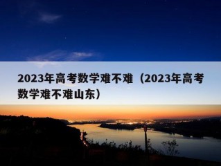 2023年高考数学难不难（2023年高考数学难不难山东）