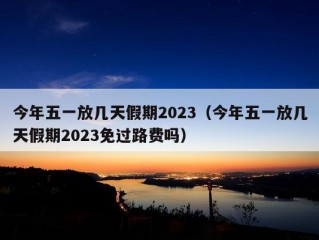 今年五一放几天假期2023（今年五一放几天假期2023免过路费吗）