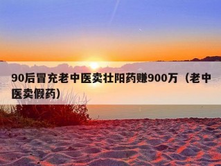 90后冒充老中医卖壮阳药赚900万（老中医卖假药）