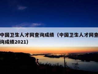 中国卫生人才网查询成绩（中国卫生人才网查询成绩2021）