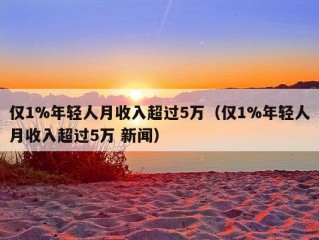 仅1%年轻人月收入超过5万（仅1%年轻人月收入超过5万 新闻）