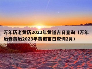 万年历老黄历2023年黄道吉日查询（万年历老黄历2023年黄道吉日查询2月）