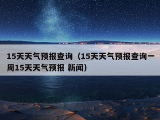 15天天气预报查询（15天天气预报查询一周15天天气预报 新闻）