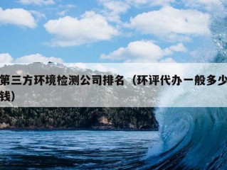 第三方环境检测公司排名（环评代办一般多少钱）