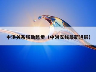 中洪关系强劲起步（中洪支线最新进展）