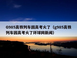 G985高铁列车因高考火了（g985高铁列车因高考火了环球网新闻）