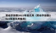 劳动节放假2023年放几天（劳动节放假2023年放几天股市）