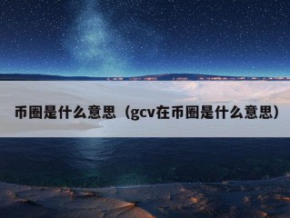 币圈是什么意思（gcv在币圈是什么意思）