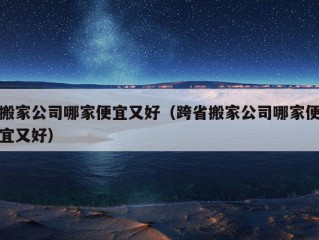 搬家公司哪家便宜又好（跨省搬家公司哪家便宜又好）