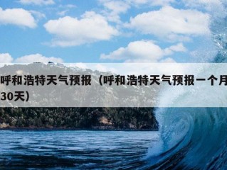 呼和浩特天气预报（呼和浩特天气预报一个月30天）