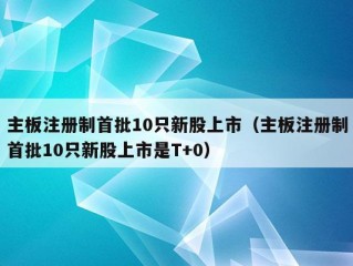 主板注册制首批10只新股上市（主板注册制首批10只新股上市是T+0）