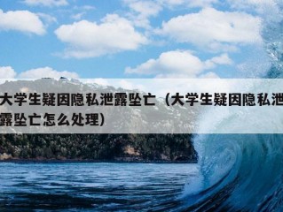 大学生疑因隐私泄露坠亡（大学生疑因隐私泄露坠亡怎么处理）