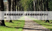 高考成绩陆续出炉（高考成绩陆续出炉2023）