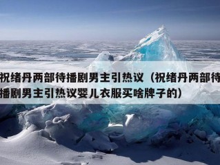 祝绪丹两部待播剧男主引热议（祝绪丹两部待播剧男主引热议婴儿衣服买啥牌子的）