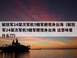 解放军24架次军机5艘军舰现身台海（解放军24架次军机5艘军舰现身台海 这意味着什么??）