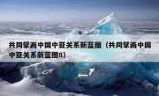 共同擘画中国中亚关系新蓝图（共同擘画中国中亚关系新蓝图8）