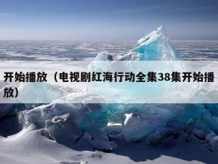 开始播放（电视剧红海行动全集38集开始播放）