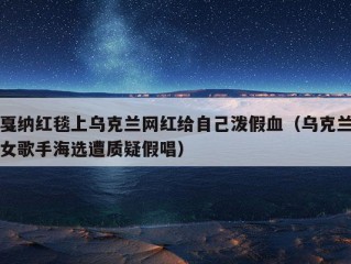 戛纳红毯上乌克兰网红给自己泼假血（乌克兰女歌手海选遭质疑假唱）