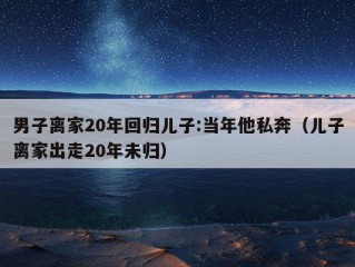 男子离家20年回归儿子:当年他私奔（儿子离家出走20年未归）