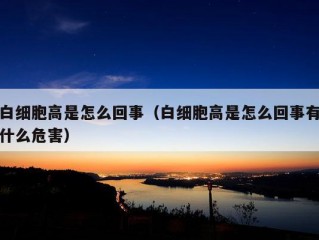 白细胞高是怎么回事（白细胞高是怎么回事有什么危害）