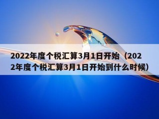 2022年度个税汇算3月1日开始（2022年度个税汇算3月1日开始到什么时候）