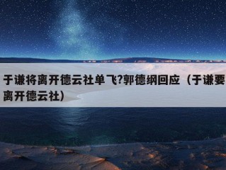 于谦将离开德云社单飞?郭德纲回应（于谦要离开德云社）