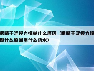 眼睛干涩视力模糊什么原因（眼睛干涩视力模糊什么原因用什么药水）