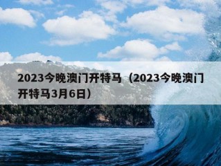 2023今晚澳门开特马（2023今晚澳门开特马3月6日）