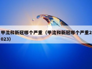 甲流和新冠哪个严重（甲流和新冠哪个严重2023）