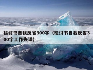 检讨书自我反省300字（检讨书自我反省300字工作失误）