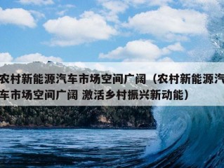 农村新能源汽车市场空间广阔（农村新能源汽车市场空间广阔 激活乡村振兴新动能）