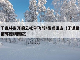 于谦将离开德云社单飞?郭德纲回应（于谦跳槽郭德纲回应）