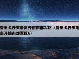 普里戈任笑着离开俄南部军区（普里戈任笑着离开俄南部军区6）