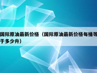 国际原油最新价格（国际原油最新价格每桶等于多少升）