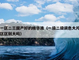 一区二三国产好的精华液（一级二级调色大片区区别大吗）