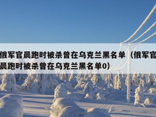 俄军官晨跑时被杀曾在乌克兰黑名单（俄军官晨跑时被杀曾在乌克兰黑名单0）