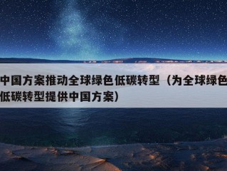 中国方案推动全球绿色低碳转型（为全球绿色低碳转型提供中国方案）