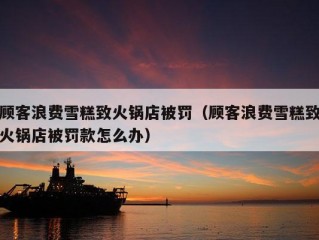 顾客浪费雪糕致火锅店被罚（顾客浪费雪糕致火锅店被罚款怎么办）