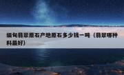 缅甸翡翠原石产地原石多少钱一吨（翡翠哪种料最好）