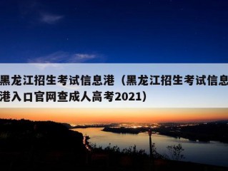 黑龙江招生考试信息港（黑龙江招生考试信息港入口官网查成人高考2021）