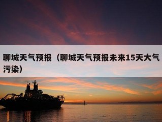 聊城天气预报（聊城天气预报未来15天大气污染）