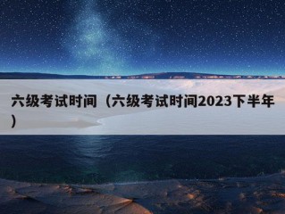 六级考试时间（六级考试时间2023下半年）