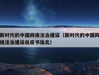 新时代的中国网络法治建设（新时代的中国网络法治建设白皮书指出）