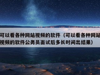 可以看各种网站视频的软件（可以看各种网站视频的软件公务员面试后多长时间出结果）