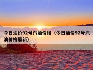 今日油价92号汽油价格（今日油价92号汽油价格最新）