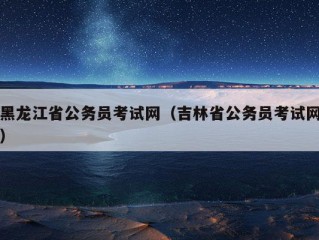 黑龙江省公务员考试网（吉林省公务员考试网）