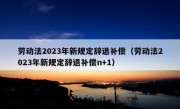 劳动法2023年新规定辞退补偿（劳动法2023年新规定辞退补偿n+1）